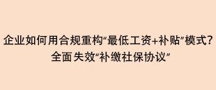 企業(yè)如何用合規(guī)重構(gòu)“最低工資+補(bǔ)貼”模式？全面失效“補(bǔ)繳社保協(xié)議”